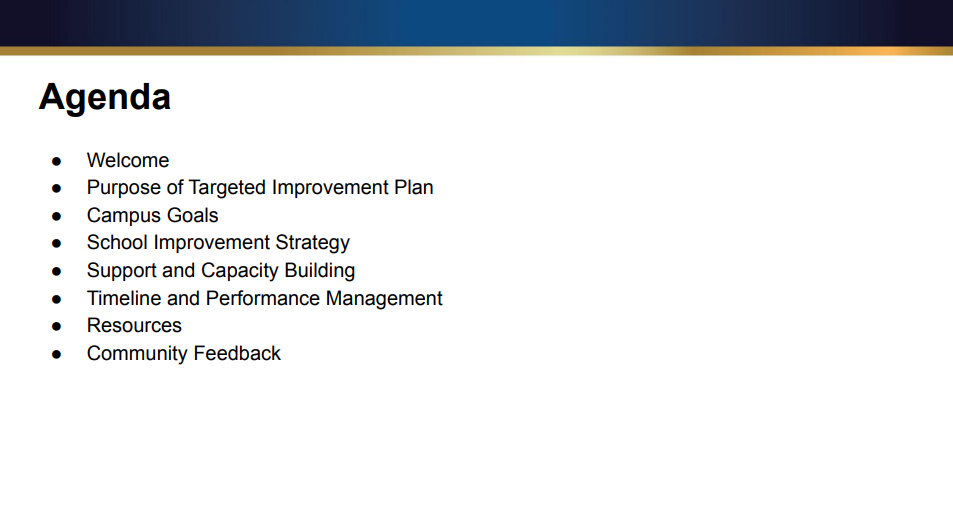 Agenda ● Welcome ● Purpose of Targeted Improvement Plan ● Campus Goals ● School Improvement Strategy ● Support and Capacity Building ● Timeline and Performance Management ● Resources ● Community Feedback